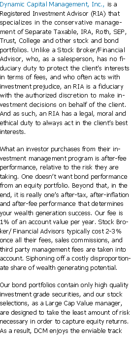 Text Box: Dynamic Capital Management, Inc., is a Registered Investment Advisor (RIA) that specializes in the conservative management of Separate Taxable, IRA, Roth, SEP, Trust, College and other stock and bond portfolios. Unlike a Stock Broker/Financial Advisor, who, as a salesperson, has no fiduciary duty to protect the clients interests in terms of fees, and who often acts with investment prejudice, an RIA is a fiduciary with the authorized discretion to make investment decisions on behalf of the client. And as such, an RIA has a legal, moral and ethical duty to always act in the clients best interests. What an investor purchases from their investment management program is after-fee performance, relative to the risk they are taking. One doesnt want bond performance from an equity portfolio. Beyond that, in the end, it is really ones after-tax, after-inflation and after-fee performance that determines your wealth generation success. Our fee is 1% of an account value per year. Stock Broker/ Financial Advisors typically cost 2-3% once all their fees, sales commissions, and third party management fees are taken into account. Siphoning off a costly disproportionate share of wealth generating potential.Our bond portfolios contain only high quality investment grade securities, and our stock selections, as a Large Cap Value manager, are designed to take the least amount of risk necessary in order to capture equity returns. As a result, DCM enjoys the enviable track